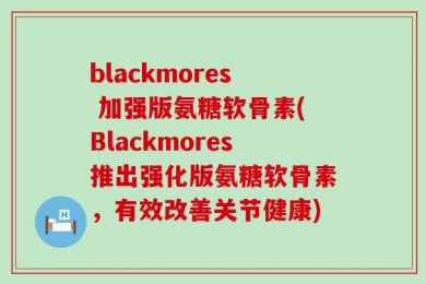 blackmores 加强版氨糖软骨素(Blackmores推出强化版氨糖软骨素，有效改善关节健康)