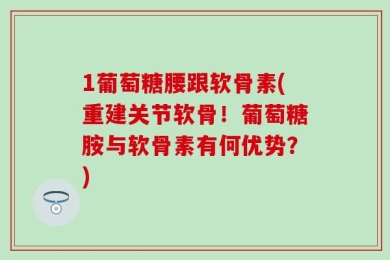 1葡萄糖腰跟软骨素(重建关节软骨！葡萄糖胺与软骨素有何优势？)