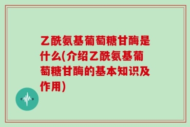 乙酰氨基葡萄糖甘酶是什么(介绍乙酰氨基葡萄糖甘酶的基本知识及作用)