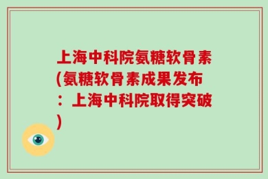 上海中科院氨糖软骨素(氨糖软骨素成果发布：上海中科院取得突破)