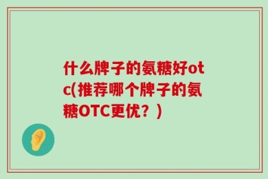 什么牌子的氨糖好otc(推荐哪个牌子的氨糖OTC更优？)