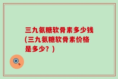 三九氨糖软骨素多少钱(三九氨糖软骨素价格是多少？)