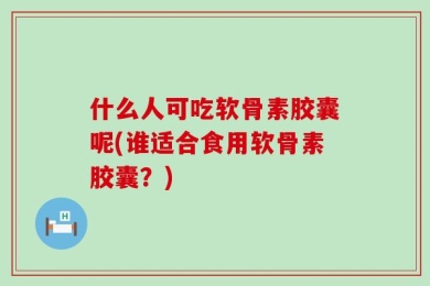 什么人可吃软骨素胶囊呢(谁适合食用软骨素胶囊？)