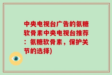 中央电视台广告的氨糖软骨素中央电视台推荐：氨糖软骨素，保护关节的选择)