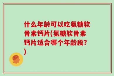 什么年龄可以吃氨糖软骨素钙片(氨糖软骨素钙片适合哪个年龄段？)