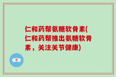 仁和药帮氨糖软骨素(仁和药帮推出氨糖软骨素，关注关节健康)