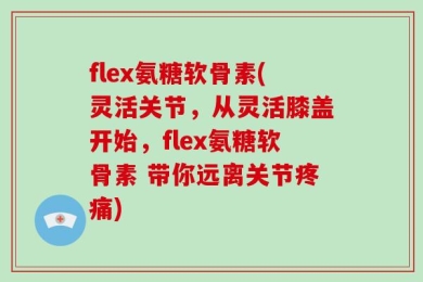 flex氨糖软骨素(灵活关节，从灵活膝盖开始，flex氨糖软骨素 带你远离关节疼痛)