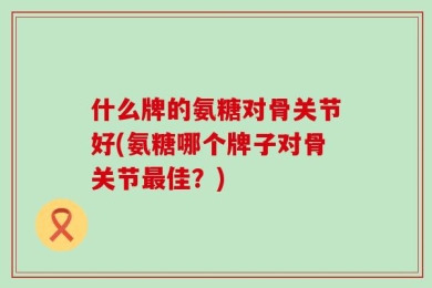 什么牌的氨糖对骨关节好(氨糖哪个牌子对骨关节最佳？)