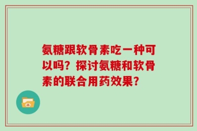 氨糖跟软骨素吃一种可以吗？探讨氨糖和软骨素的联合用药效果？