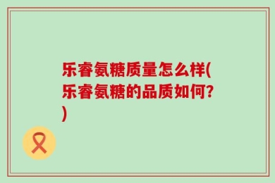 乐睿氨糖质量怎么样(乐睿氨糖的品质如何？)