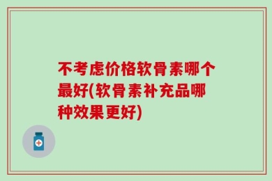 不考虑价格软骨素哪个最好(软骨素补充品哪种效果更好)