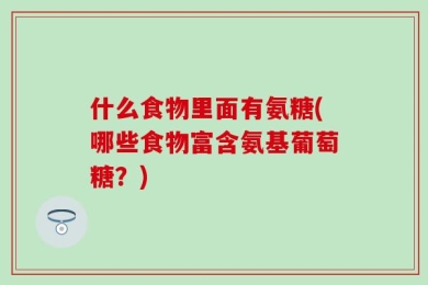 什么食物里面有氨糖(哪些食物富含氨基葡萄糖？)