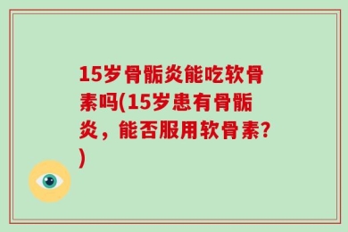 15岁骨骺炎能吃软骨素吗(15岁患有骨骺炎，能否服用软骨素？)