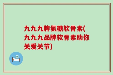九九九牌氨糖软骨素(九九九品牌软骨素助你关爱关节)