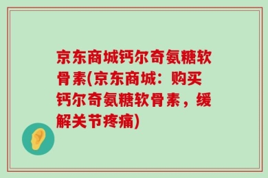 京东商城钙尔奇氨糖软骨素(京东商城：购买钙尔奇氨糖软骨素，缓解关节疼痛)