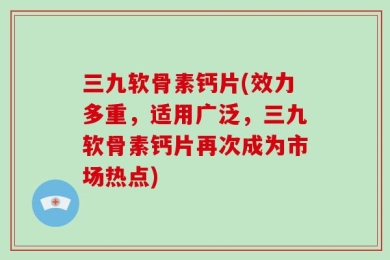 三九软骨素钙片(效力多重，适用广泛，三九软骨素钙片再次成为市场热点)