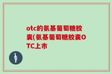 otc的氨基葡萄糖胶囊(氨基葡萄糖胶囊OTC上市