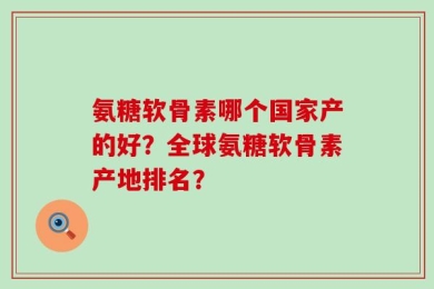 氨糖软骨素哪个国家产的好？全球氨糖软骨素产地排名？