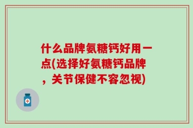 什么品牌氨糖钙好用一点(选择好氨糖钙品牌，关节保健不容忽视)