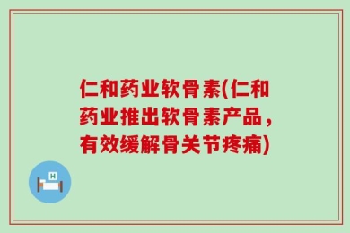 仁和药业软骨素(仁和药业推出软骨素产品，有效缓解骨关节疼痛)