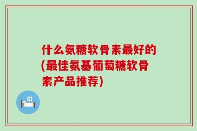 什么氨糖软骨素最好的(最佳氨基葡萄糖软骨素产品推荐)