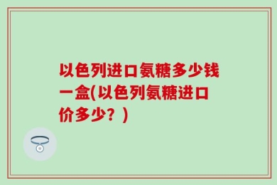 以色列进口氨糖多少钱一盒(以色列氨糖进口价多少？)