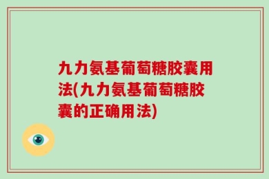 九力氨基葡萄糖胶囊用法(九力氨基葡萄糖胶囊的正确用法)