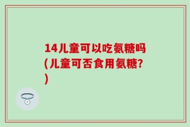 14儿童可以吃氨糖吗(儿童可否食用氨糖？)