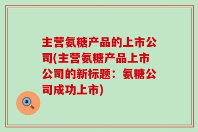 主营氨糖产品的上市公司(主营氨糖产品上市公司的新标题：氨糖公司成功上市)