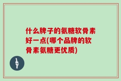 什么牌子的氨糖软骨素好一点(哪个品牌的软骨素氨糖更优质)