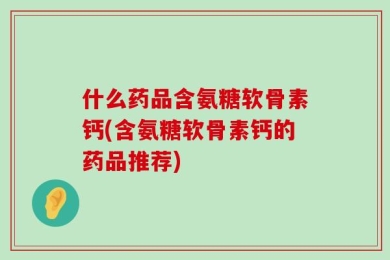 什么药品含氨糖软骨素钙(含氨糖软骨素钙的药品推荐)