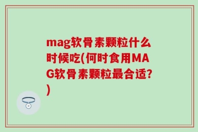 mag软骨素颗粒什么时候吃(何时食用MAG软骨素颗粒最合适？)