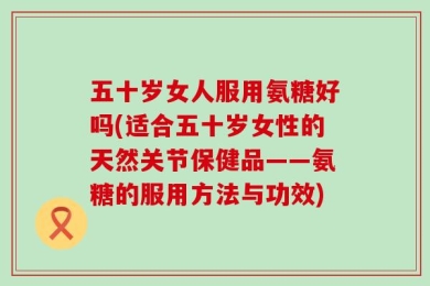 五十岁女人服用氨糖好吗(适合五十岁女性的天然关节保健品——氨糖的服用方法与功效)