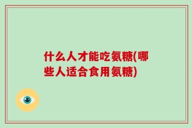 什么人才能吃氨糖(哪些人适合食用氨糖)