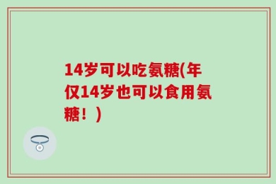 14岁可以吃氨糖(年仅14岁也可以食用氨糖！)