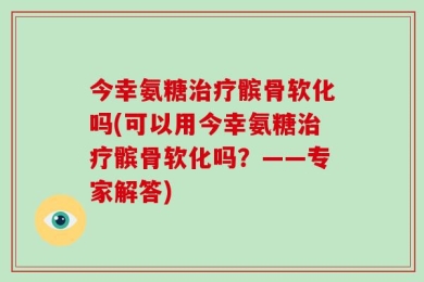今幸氨糖治疗髌骨软化吗(可以用今幸氨糖治疗髌骨软化吗？——专家解答)