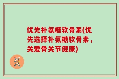 优先补氨糖软骨素(优先选择补氨糖软骨素，关爱骨关节健康)