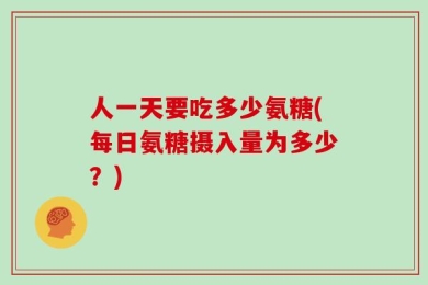 人一天要吃多少氨糖(每日氨糖摄入量为多少？)
