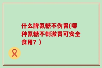什么牌氨糖不伤胃(哪种氨糖不刺激胃可安全食用？)