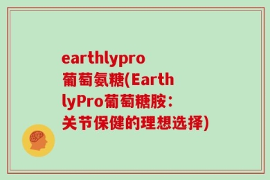 earthlypro葡萄氨糖(EarthlyPro葡萄糖胺：关节保健的理想选择)