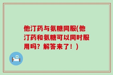 他汀药与氨糖同服(他汀药和氨糖可以同时服用吗？解答来了！)