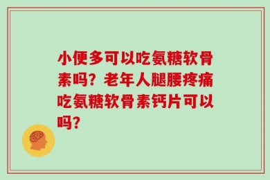 小便多可以吃氨糖软骨素吗？老年人腿腰疼痛吃氨糖软骨素钙片可以吗？