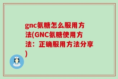 gnc氨糖怎么服用方法(GNC氨糖使用方法：正确服用方法分享)