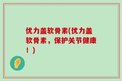 优力盖软骨素(优力盖软骨素，保护关节健康！)