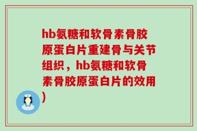 hb氨糖和软骨素骨胶原蛋白片重建骨与关节组织，hb氨糖和软骨素骨胶原蛋白片的效用)