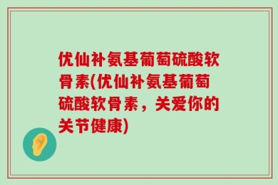 优仙补氨基葡萄硫酸软骨素(优仙补氨基葡萄硫酸软骨素，关爱你的关节健康)