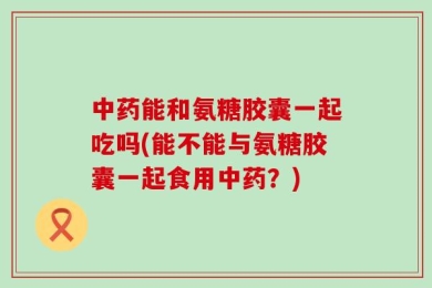 中药能和氨糖胶囊一起吃吗(能不能与氨糖胶囊一起食用中药？)