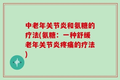 中老年关节炎和氨糖的疗法(氨糖：一种舒缓老年关节炎疼痛的疗法)