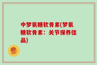 中梦氨糖软骨素(梦氨糖软骨素：关节保养佳品)