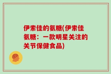 伊索佳的氨糖(伊索佳氨糖：一款明星关注的关节保健食品)